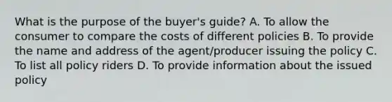 What is the purpose of the buyer's guide? A. To allow the consumer to compare the costs of different policies B. To provide the name and address of the agent/producer issuing the policy C. To list all policy riders D. To provide information about the issued policy