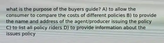 what is the purpose of the buyers guide? A) to allow the consumer to compare the costs of different policies B) to provide the name and address of the agent/producer issuing the policy C) to list all policy riders D) to provide information about the issues policy