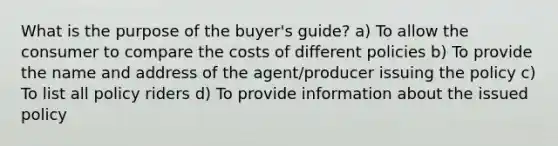 What is the purpose of the buyer's guide? a) To allow the consumer to compare the costs of different policies b) To provide the name and address of the agent/producer issuing the policy c) To list all policy riders d) To provide information about the issued policy