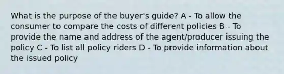 What is the purpose of the buyer's guide? A - To allow the consumer to compare the costs of different policies B - To provide the name and address of the agent/producer issuing the policy C - To list all policy riders D - To provide information about the issued policy