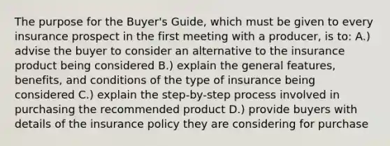 The purpose for the Buyer's Guide, which must be given to every insurance prospect in the first meeting with a producer, is to: A.) advise the buyer to consider an alternative to the insurance product being considered B.) explain the general features, benefits, and conditions of the type of insurance being considered C.) explain the step-by-step process involved in purchasing the recommended product D.) provide buyers with details of the insurance policy they are considering for purchase