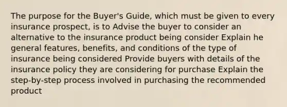 The purpose for the Buyer's Guide, which must be given to every insurance prospect, is to Advise the buyer to consider an alternative to the insurance product being consider Explain he general features, benefits, and conditions of the type of insurance being considered Provide buyers with details of the insurance policy they are considering for purchase Explain the step-by-step process involved in purchasing the recommended product