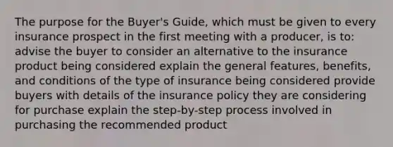 The purpose for the Buyer's Guide, which must be given to every insurance prospect in the first meeting with a producer, is to: advise the buyer to consider an alternative to the insurance product being considered explain the general features, benefits, and conditions of the type of insurance being considered provide buyers with details of the insurance policy they are considering for purchase explain the step-by-step process involved in purchasing the recommended product