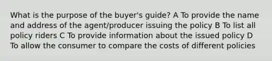 What is the purpose of the buyer's guide? A To provide the name and address of the agent/producer issuing the policy B To list all policy riders C To provide information about the issued policy D To allow the consumer to compare the costs of different policies