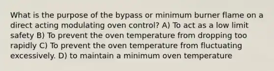 What is the purpose of the bypass or minimum burner flame on a direct acting modulating oven control? A) To act as a low limit safety B) To prevent the oven temperature from dropping too rapidly C) To prevent the oven temperature from fluctuating excessively. D) to maintain a minimum oven temperature