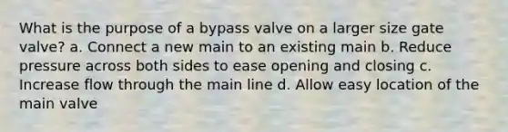 What is the purpose of a bypass valve on a larger size gate valve? a. Connect a new main to an existing main b. Reduce pressure across both sides to ease opening and closing c. Increase flow through the main line d. Allow easy location of the main valve