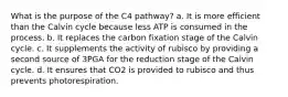 What is the purpose of the C4 pathway? a. It is more efficient than the Calvin cycle because less ATP is consumed in the process. b. It replaces the carbon fixation stage of the Calvin cycle. c. It supplements the activity of rubisco by providing a second source of 3PGA for the reduction stage of the Calvin cycle. d. It ensures that CO2 is provided to rubisco and thus prevents photorespiration.