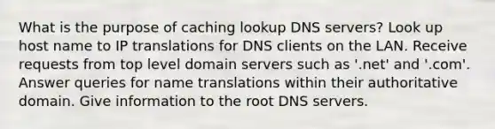 What is the purpose of caching lookup DNS servers? Look up host name to IP translations for DNS clients on the LAN. Receive requests from top level domain servers such as '.net' and '.com'. Answer queries for name translations within their authoritative domain. Give information to the root DNS servers.