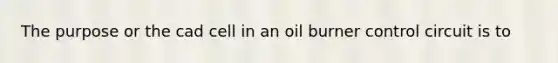 The purpose or the cad cell in an oil burner control circuit is to