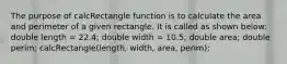 The purpose of calcRectangle function is to calculate the area and perimeter of a given rectangle. It is called as shown below: double length = 22.4; double width = 10.5; double area; double perim; calcRectangle(length, width, area, perim);