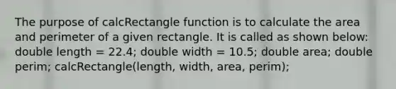 The purpose of calcRectangle function is to calculate the area and perimeter of a given rectangle. It is called as shown below: double length = 22.4; double width = 10.5; double area; double perim; calcRectangle(length, width, area, perim);