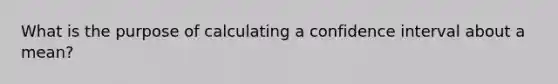 What is the purpose of calculating a confidence interval about a mean?