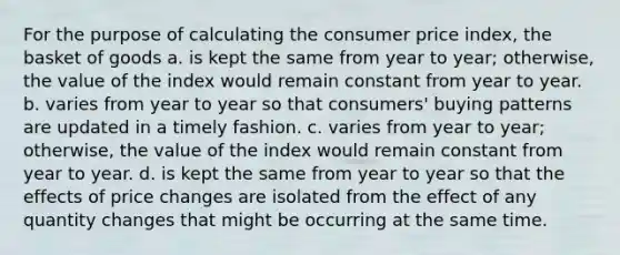 For the purpose of calculating the consumer price index, the basket of goods a. is kept the same from year to year; otherwise, the value of the index would remain constant from year to year. b. varies from year to year so that consumers' buying patterns are updated in a timely fashion. c. varies from year to year; otherwise, the value of the index would remain constant from year to year. d. is kept the same from year to year so that the effects of price changes are isolated from the effect of any quantity changes that might be occurring at the same time.