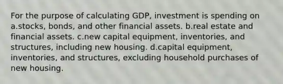 For the purpose of calculating GDP, investment is spending on a.stocks, bonds, and other financial assets. b.real estate and financial assets. c.new capital equipment, inventories, and structures, including new housing. d.capital equipment, inventories, and structures, excluding household purchases of new housing.