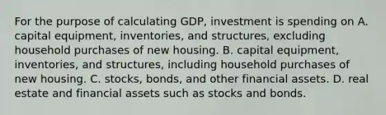 For the purpose of calculating GDP, investment is spending on A. capital equipment, inventories, and structures, excluding household purchases of new housing. B. capital equipment, inventories, and structures, including household purchases of new housing. C. stocks, bonds, and other <a href='https://www.questionai.com/knowledge/kzmW5sEdEs-financial-assets' class='anchor-knowledge'>financial assets</a>. D. real estate and financial assets such as stocks and bonds.