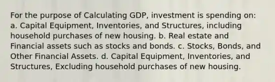 For the purpose of Calculating GDP, investment is spending on: a. Capital Equipment, Inventories, and Structures, including household purchases of new housing. b. Real estate and Financial assets such as stocks and bonds. c. Stocks, Bonds, and Other Financial Assets. d. Capital Equipment, Inventories, and Structures, Excluding household purchases of new housing.