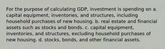 For the purpose of calculating GDP, investment is spending on a. capital equipment, inventories, and structures, including household purchases of new housing. b. real estate and financial assets such as stocks and bonds. c. capital equipment, inventories, and structures, excluding household purchases of new housing. d. stocks, bonds, and other financial assets.