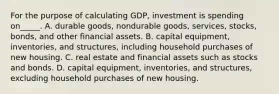 For the purpose of calculating GDP, investment is spending on_____. A. durable goods, nondurable goods, services, stocks, bonds, and other financial assets. B. capital equipment, inventories, and structures, including household purchases of new housing. C. real estate and financial assets such as stocks and bonds. D. capital equipment, inventories, and structures, excluding household purchases of new housing.