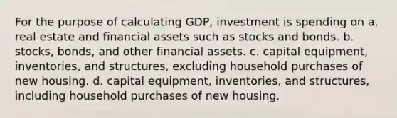 For the purpose of calculating GDP, investment is spending on a. real estate and financial assets such as stocks and bonds. b. stocks, bonds, and other financial assets. c. capital equipment, inventories, and structures, excluding household purchases of new housing. d. capital equipment, inventories, and structures, including household purchases of new housing.