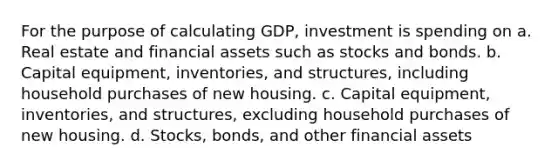 For the purpose of calculating GDP, investment is spending on a. Real estate and financial assets such as stocks and bonds. b. Capital equipment, inventories, and structures, including household purchases of new housing. c. Capital equipment, inventories, and structures, excluding household purchases of new housing. d. Stocks, bonds, and other financial assets