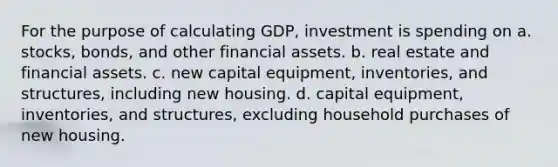 For the purpose of calculating GDP, investment is spending on a. stocks, bonds, and other financial assets. b. real estate and financial assets. c. new capital equipment, inventories, and structures, including new housing. d. capital equipment, inventories, and structures, excluding household purchases of new housing.