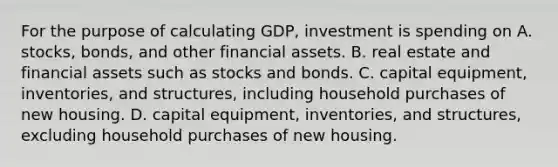 For the purpose of calculating GDP, investment is spending on A. stocks, bonds, and other financial assets. B. real estate and financial assets such as stocks and bonds. C. capital equipment, inventories, and structures, including household purchases of new housing. D. capital equipment, inventories, and structures, excluding household purchases of new housing.