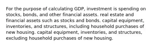 For the purpose of calculating GDP, investment is spending on stocks, bonds, and other financial assets. real estate and financial assets such as stocks and bonds. capital equipment, inventories, and structures, including household purchases of new housing. capital equipment, inventories, and structures, excluding household purchases of new housing.