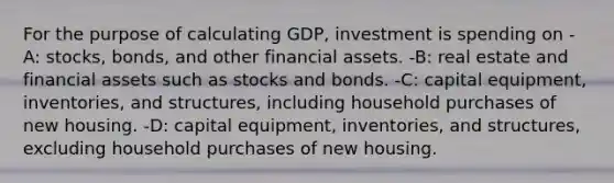 For the purpose of calculating GDP, investment is spending on -A: stocks, bonds, and other financial assets. -B: real estate and financial assets such as stocks and bonds. -C: capital equipment, inventories, and structures, including household purchases of new housing. -D: capital equipment, inventories, and structures, excluding household purchases of new housing.