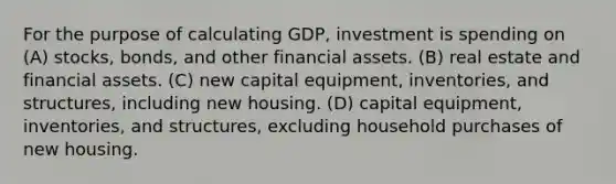 For the purpose of calculating GDP, investment is spending on (A) stocks, bonds, and other financial assets. (B) real estate and financial assets. (C) new capital equipment, inventories, and structures, including new housing. (D) capital equipment, inventories, and structures, excluding household purchases of new housing.