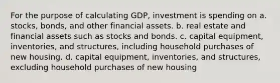 For the purpose of calculating GDP, investment is spending on a. stocks, bonds, and other financial assets. b. real estate and financial assets such as stocks and bonds. c. capital equipment, inventories, and structures, including household purchases of new housing. d. capital equipment, inventories, and structures, excluding household purchases of new housing