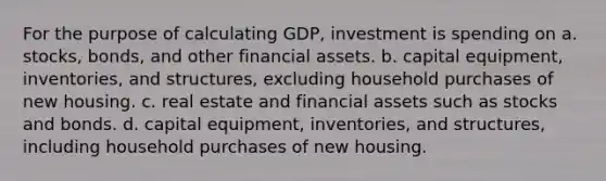 For the purpose of calculating GDP, investment is spending on a. stocks, bonds, and other financial assets. b. capital equipment, inventories, and structures, excluding household purchases of new housing. c. real estate and financial assets such as stocks and bonds. d. capital equipment, inventories, and structures, including household purchases of new housing.