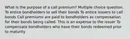 What is the purpose of a call premium? Multiple choice question. To entice bondholders to sell their bonds To entice issuers to call bonds Call premiums are paid to bondholders as compensation for their bonds being called. This is an expense to the issuer To compensate bondholders who have their bonds redeemed prior to maturity