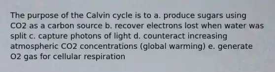 The purpose of the Calvin cycle is to a. produce sugars using CO2 as a carbon source b. recover electrons lost when water was split c. capture photons of light d. counteract increasing atmospheric CO2 concentrations (global warming) e. generate O2 gas for cellular respiration