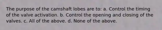 The purpose of the camshaft lobes are to: a. Control the timing of the valve activation. b. Control the opening and closing of the valves. c. All of the above. d. None of the above.