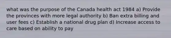 what was the purpose of the Canada health act 1984 a) Provide the provinces with more legal authority b) Ban extra billing and user fees c) Establish a national drug plan d) Increase access to care based on ability to pay