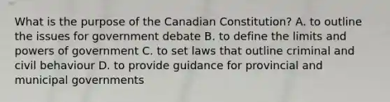 What is the purpose of the Canadian Constitution? A. to outline the issues for government debate B. to define the limits and powers of government C. to set laws that outline criminal and civil behaviour D. to provide guidance for provincial and municipal governments