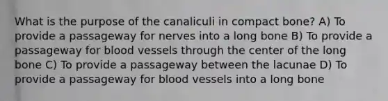 What is the purpose of the canaliculi in compact bone? A) To provide a passageway for nerves into a long bone B) To provide a passageway for blood vessels through the center of the long bone C) To provide a passageway between the lacunae D) To provide a passageway for blood vessels into a long bone