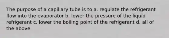 The purpose of a capillary tube is to a. regulate the refrigerant flow into the evaporator b. lower the pressure of the liquid refrigerant c. lower the boiling point of the refrigerant d. all of the above