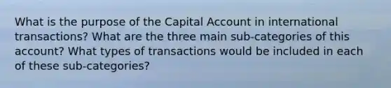 What is the purpose of the Capital Account in international transactions? What are the three main sub-categories of this account? What types of transactions would be included in each of these sub-categories?