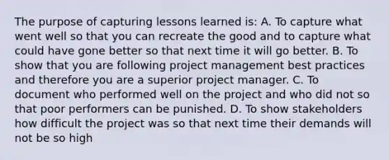 The purpose of capturing lessons learned is: A. To capture what went well so that you can recreate the good and to capture what could have gone better so that next time it will go better. B. To show that you are following project management best practices and therefore you are a superior project manager. C. To document who performed well on the project and who did not so that poor performers can be punished. D. To show stakeholders how difficult the project was so that next time their demands will not be so high