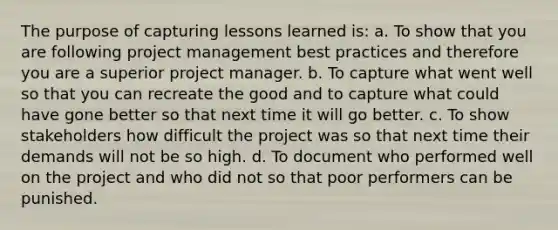 The purpose of capturing lessons learned is: a. To show that you are following project management best practices and therefore you are a superior project manager. b. To capture what went well so that you can recreate the good and to capture what could have gone better so that next time it will go better. c. To show stakeholders how difficult the project was so that next time their demands will not be so high. d. To document who performed well on the project and who did not so that poor performers can be punished.