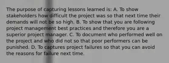 The purpose of capturing lessons learned is: A. To show stakeholders how difficult the project was so that next time their demands will not be so high. B. To show that you are following project management best practices and therefore you are a superior project manager. C. To document who performed well on the project and who did not so that poor performers can be punished. D. To captures project failures so that you can avoid the reasons for failure next time.