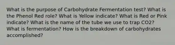 What is the purpose of Carbohydrate Fermentation test? What is the Phenol Red role? What is Yellow indicate? What is Red or Pink indicate? What is the name of the tube we use to trap CO2? What is fermentation? How is the breakdown of carbohydrates accomplished?