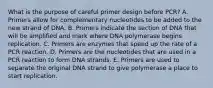 What is the purpose of careful primer design before PCR? A. Primers allow for complementary nucleotides to be added to the new strand of DNA. B. Primers indicate the section of DNA that will be amplified and mark where DNA polymerase begins replication. C. Primers are enzymes that speed up the rate of a PCR reaction. D. Primers are the nucleotides that are used in a PCR reaction to form DNA strands. E. Primers are used to separate the original DNA strand to give polymerase a place to start replication.