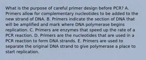 What is the purpose of careful primer design before PCR? A. Primers allow for complementary nucleotides to be added to the new strand of DNA. B. Primers indicate the section of DNA that will be amplified and mark where DNA polymerase begins replication. C. Primers are enzymes that speed up the rate of a PCR reaction. D. Primers are the nucleotides that are used in a PCR reaction to form DNA strands. E. Primers are used to separate the original DNA strand to give polymerase a place to start replication.