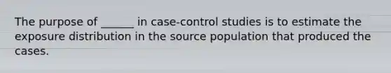 The purpose of ______ in case-control studies is to estimate the exposure distribution in the source population that produced the cases.