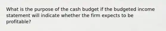 What is the purpose of the cash budget if the budgeted income statement will indicate whether the firm expects to be profitable?