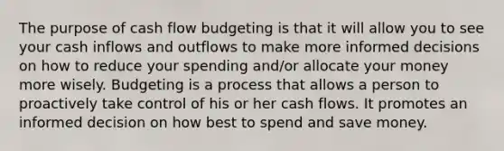 The purpose of cash flow budgeting is that it will allow you to see your cash inflows and outflows to make more informed decisions on how to reduce your spending and/or allocate your money more wisely. Budgeting is a process that allows a person to proactively take control of his or her cash flows. It promotes an informed decision on how best to spend and save money.