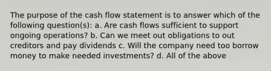 The purpose of the cash flow statement is to answer which of the following question(s): a. Are cash flows sufficient to support ongoing operations? b. Can we meet out obligations to out creditors and pay dividends c. Will the company need too borrow money to make needed investments? d. All of the above