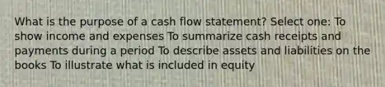 What is the purpose of a cash flow statement? Select one: To show income and expenses To summarize cash receipts and payments during a period To describe assets and liabilities on the books To illustrate what is included in equity